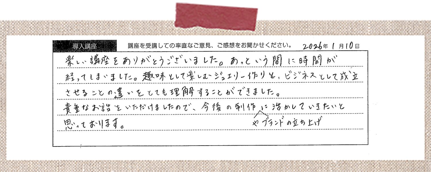 楽しい講座をありがとうございました。あっという間に時間が経ってしまいました。趣味として楽しむジュエリー作りと、ビジネスとして成立させることの違いをとても理解することができました。貴重なお話をいただけましたので、今後の制作やブランドの立ち上げに活かしていきたいと思っております。