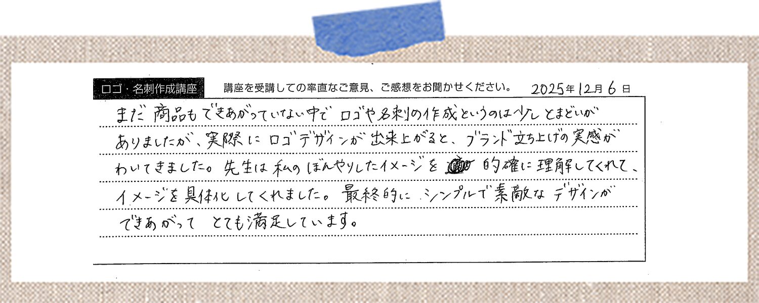 まだ商品もできあがっていない中でロゴや名刺の作成というのは少しとまどいがありましたが、実際にロゴデザインが出来上がると、ブランド立ち上げの実感がわいてきました。先生は私のぼんやりしたイメージを的確に理解してくれて、イメージを具体化してくれました。最終的にシンプルで素敵なデザインができあがってとても満足しています。