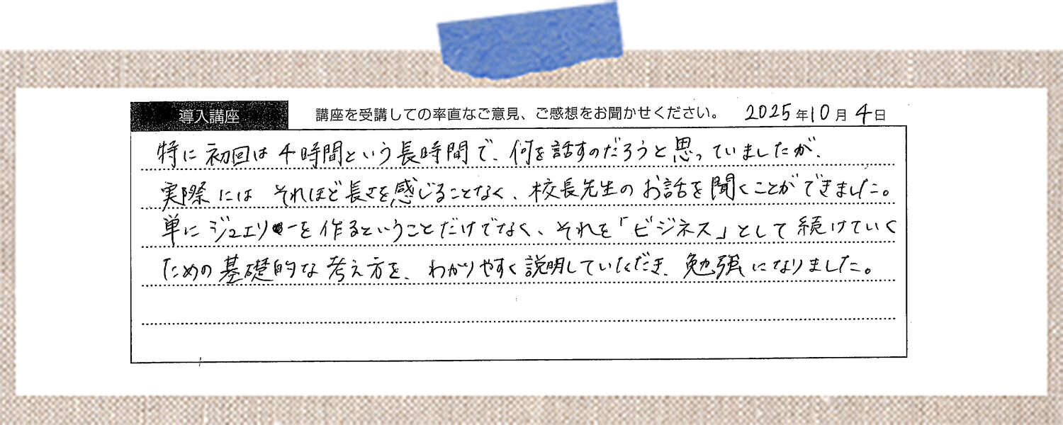 特に初回は4時間という長時間で、何を話すのだろうと思っていましたが、実際にはそれほど長さを感じることなく、校長先生のお話を聞くことができました。単にジュエリーを作るということだけでなく、それを「ビジネス」として続けていくための基礎的な考え方を、わかりやすく説明していただき、勉強になりました。