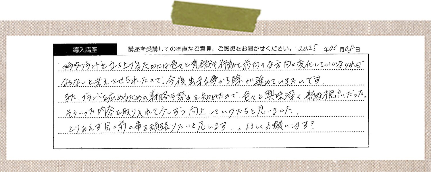 ブランドを立ち上げるためには色々と意識や行動を前向きな方向に変化していかなければならないと考えさせられたので、今後出来る事から徐々に進めていきたいです。またブランドを広めるための戦略や努力を知れたので色々と興味深く新たな視点だった。そういった内容を取り入れて少しずつ向上していけたらと思いました。とりあえず目の前の事を頑張りたいと思います。よろしくお願いします!