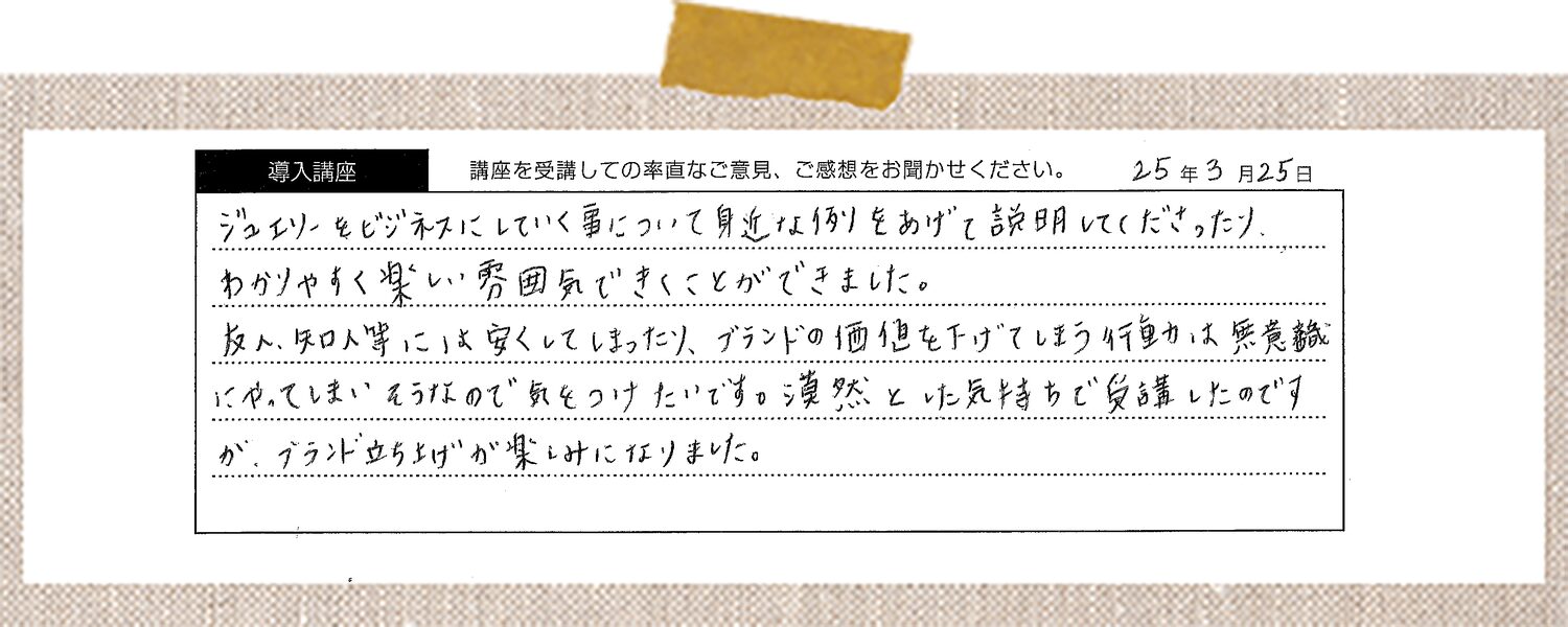 ジュエリーをビジネスにしていく事について身近な例をあげて説明してくださったり、わかりやすく楽しい雰囲気できくことができました。友人、知人等には安くしてしまったり、ブランドの価値を下げてしまう行動は無意識にやってしまいそうなので気をつけたいです。漠然とした気持ちで受講したのですが、ブランド立ち上げが楽しみになりました。