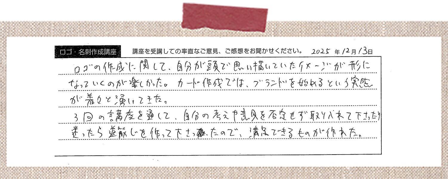 ロゴの作成に関して、自分が頭で思い描いていたイメージが形になっていくのが楽しかった。カード作成では、ブランドを始めるという実感が着々と湧いてきた。3回の講座を通して、自分の考えや意見を否定せず取り入れて下さったり、迷ったら道筋を作って下さったので、満足できるものが作れた。