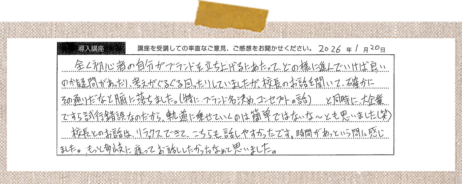 全く初心者の自分がブランドを立ち上げるにあたって、どの様に進んでいけば良いのか疑問があったり、考えがぐるぐる回ったりしていましたが、校長のお話を聞いて、確かにその通りだなと腑に落ちました。(特に、ブランド名決め、コンセプトの話) と同時に、大企業ですら試行錯誤なのだから、軌道に乗せていくのは簡単ではないな〜とも思いました(笑)校長とのお話は、リラックスできて、こちらも話しやすかったです。時間があっという間に感じました。もっと多岐に渡ってお話したかったなぁと思いました。
