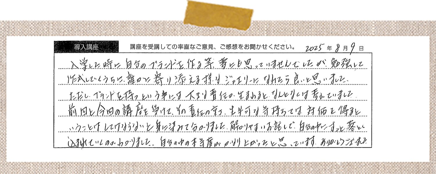 入学した時に自分のブランドを作る等、夢にも思っていませんでしたが、勉強し作成していくうちに、誰かに寄り添える様なジュエリーに携われたら良いと思いました。ただし、ブランドを持つという事には大きい責任が生まれるとぼんやりとは考えていました。前回と今回の講座を受け、その責任の重さ、生半可な気持ちでは対価を得るということはしていけないかと身に浸みて分かりました。解りやすいお話しで、自分の中にすっと落とし込まれていくのがわかりました。自分の中の本気度がわかりよかったと思っています。ありがとうございました。