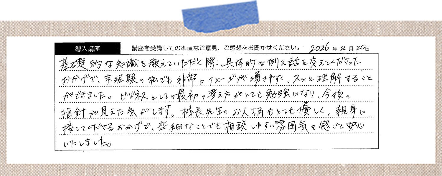 基礎的な知識を教えていただく際、具体的な例え話を交えてくださったおかげで、未経験の私でも非常にイメージが湧きやすく、スッと理解することができました。ビジネスとしての最初の考え方がとても勉強になり、今後の指針が見えた気がします。校長先生のお人柄もとても優しく、親身に接してくださるおかげで、些細なことでも相談しやすい雰囲気を感じて安心いたしました。