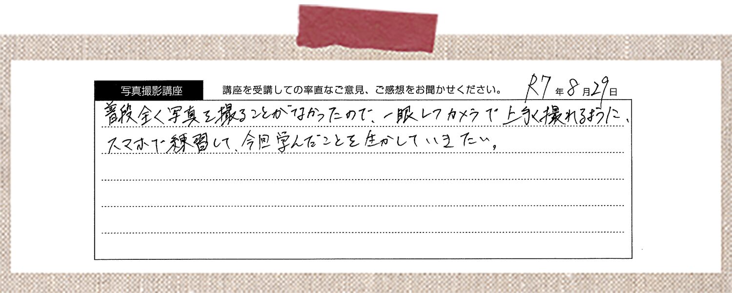 今までも写真を撮るのは好きだったのですが、機能を考えて撮ったことがなかったのでとても勉強になりました。思ったような写真を撮れなかった理由もわかって、先生に教えていただいたことを生かしてこれから撮ることができれば、より楽しんで続けられると思いました。今日1日教わっただけでも写真撮影の奥深さを知れました。