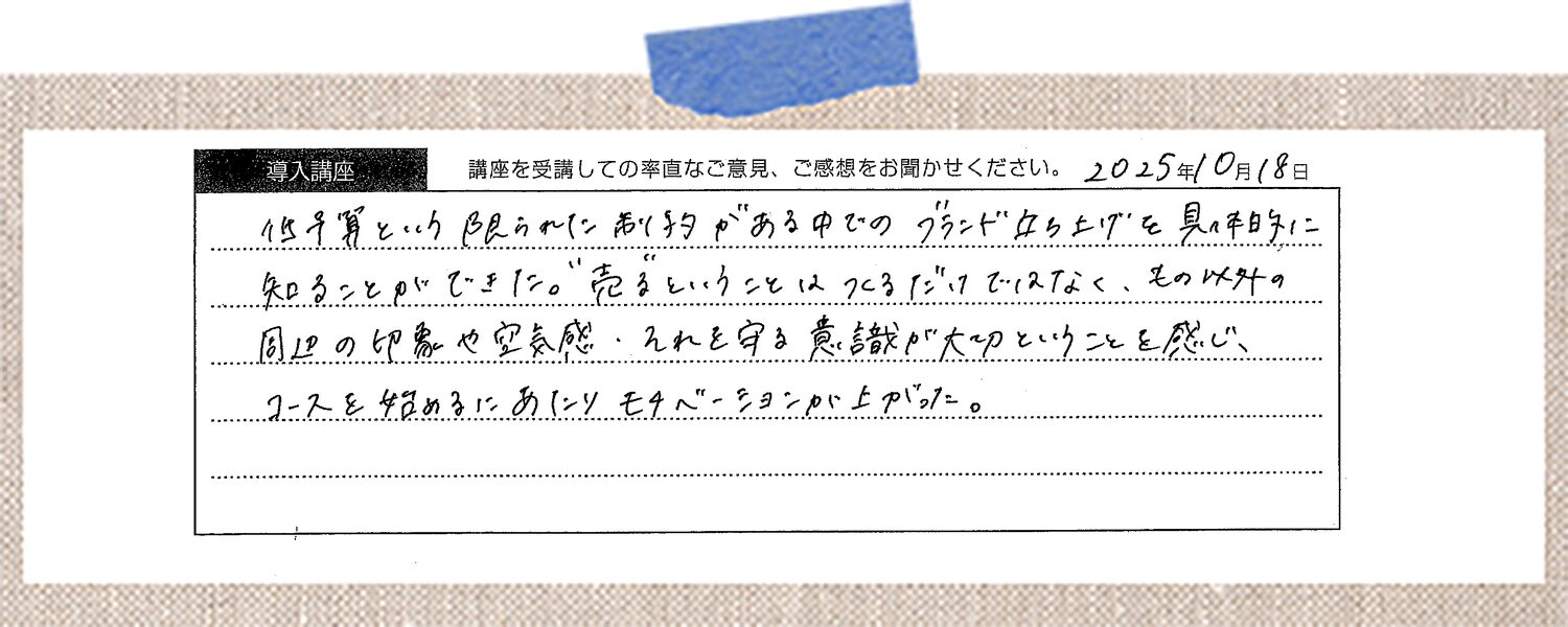 低予算という限られた制約がある中でのブランド立ち上げを具体的に知ることができた。"売る"ということはつくるだけではなく、それ以外の周辺の印象や空気感・それを守る意識が大切ということを感じ、コースを始めるにあたりモチベーションが上がった。