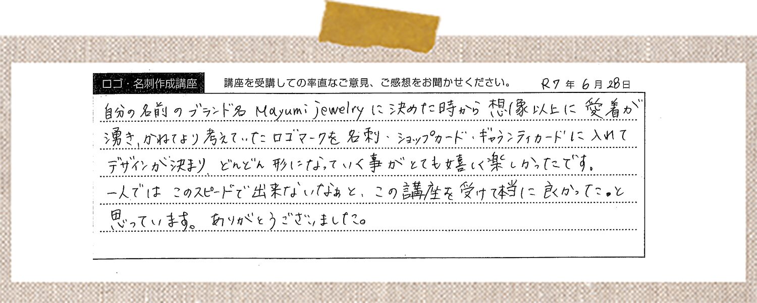 自分の名前のブランド名 Mayumi Jewelry に決めた時から想像以上に愛着が湧き、かねてより考えていたロゴマークを名刺・ショップカード・ギャランティカードに入れてデザインが決まりどんどん形になっていく事がとても嬉しく楽しかったです。一人ではこのスピードで出来ないなぁと、この講座を受けて本当に良かった。と思っています。ありがとうございました。