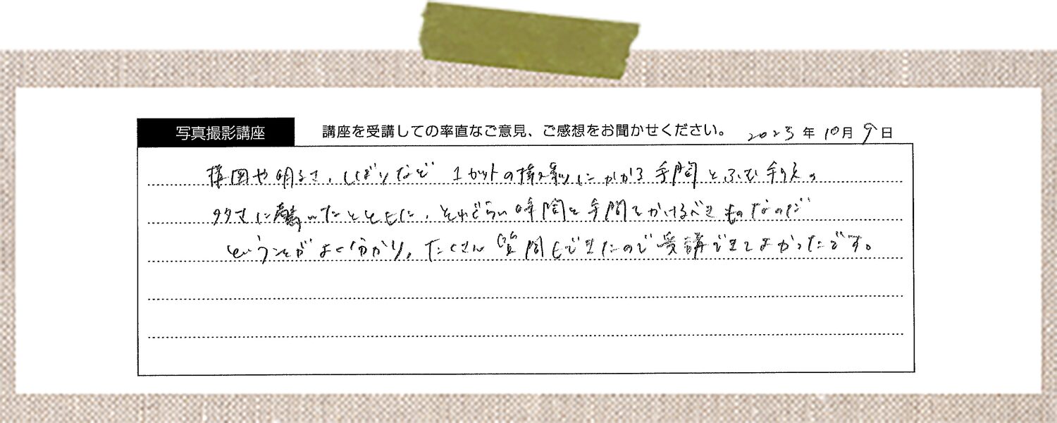 写真撮影についての基本的な概要が短い時間でつかむことが出来てとても面白かったです。今後自分が撮影する際の考えるべきポイントが分かりやすくかつ実用的な内容になっていて、撮影初心者の自分には、とても助かった内容でした。