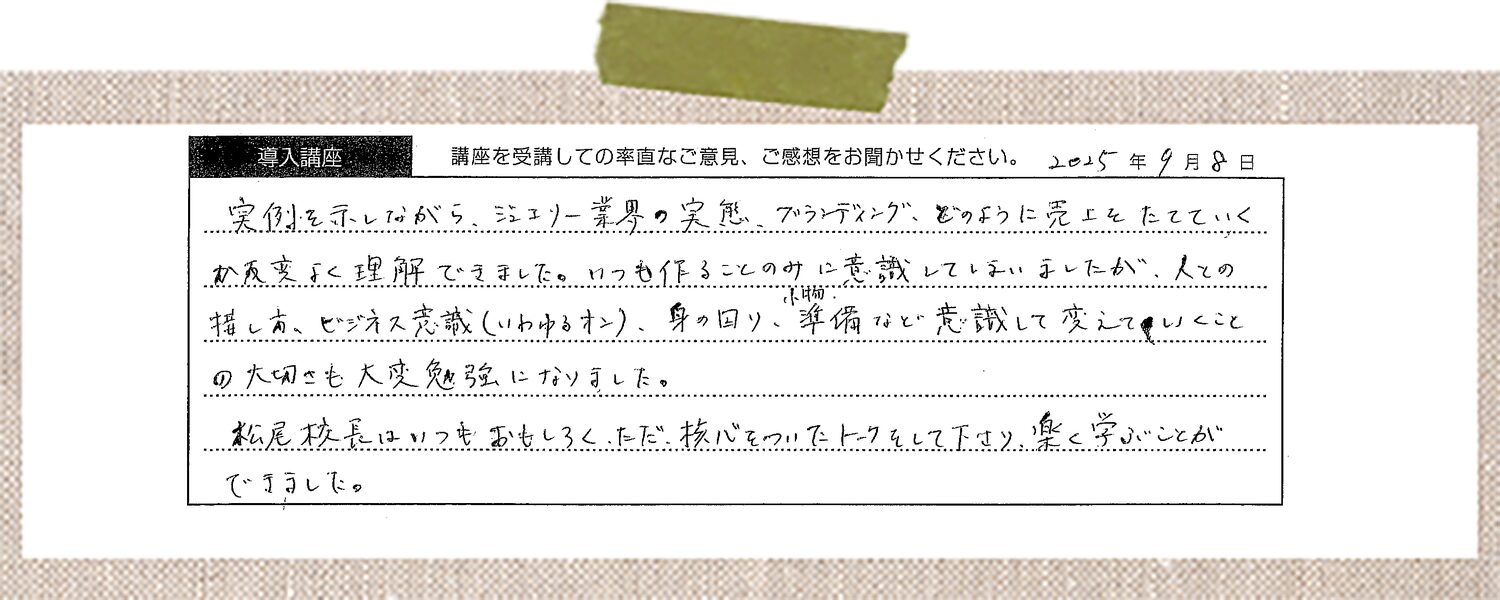 実例を示しながら、ジュエリー業界の実態、ブランディング、どのように売上をたてていくかが大変よく理解できました。いつも作ることのみに意識していまいましたが、人との接し方、ビジネス意識(いわゆるオン)、身の回り、準備など意識して変えていくことの大切さも大変勉強になりました。松尾校長はいつもおもしろく、ただ、核心をついたトークをして下さり、楽しく学ぶことができました。
