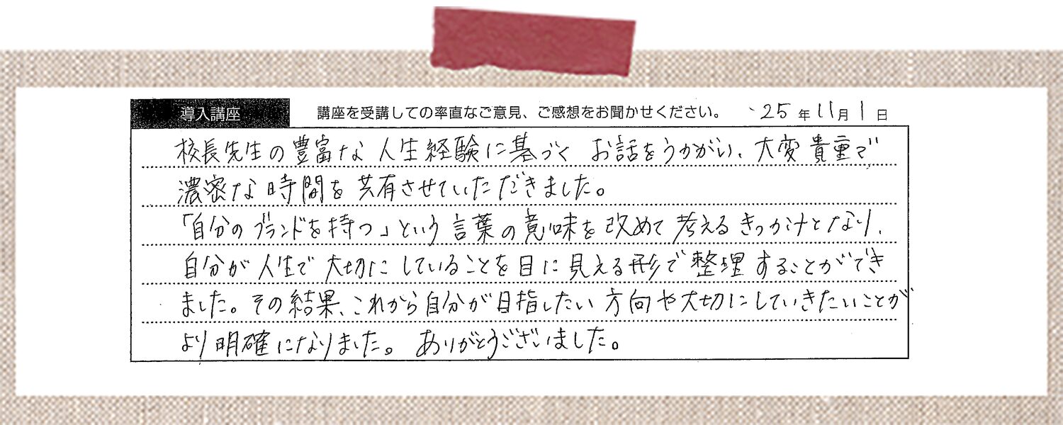 校長先生の豊富な人生経験に基づくお話をうかがい、大変貴重で濃密な時間を共有させていただきました。「自分のブランドを持つ」という言葉の意味を改めて考えるきっかけとなり、自分が人生で大切にしていることを目に見える形で整理することができました。その結果、これから自分が目指したい方向や大切にしていきたいことがより明確になりました。ありがとうございました。