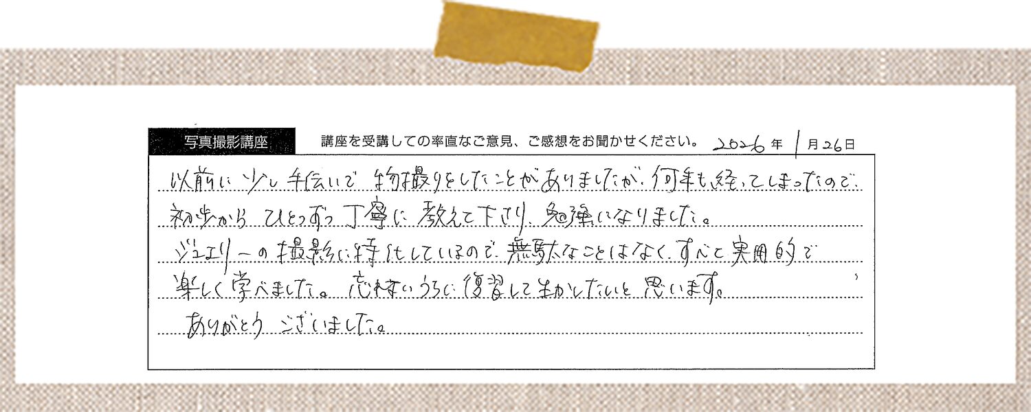 以前に少し手伝いで物撮りをしたことがありましたが、何年も経ってしまったので初歩からひとつずつ丁寧に教えて下さり、勉強になりました。ジュエリーの撮影に特化しているので、無駄なことはなく、すべて実用的で楽しく学べました。忘れないうちに復習してものにしたいと思います。ありがとうございました。