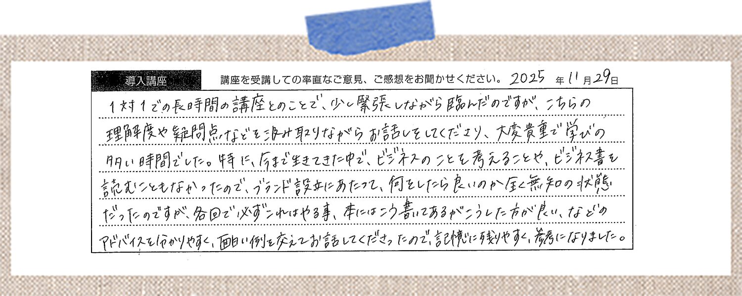 1対1での長時間の講座とのことで、少し緊張しながら臨んだのですが、こちらの理解度や疑問点などを汲み取りながらお話しをしてくださり、大変貴重で学びの多い時間でした。特に、今まで生きてきた中で、ビジネスのことを考えることや、ビジネス書を読むこともなかったので、ブランド設立にあたって、何をしたら良いのか全く無知の状態だったのですが、各回で必ずこれはやる事、本にはこう書いてあるがこうした方が良い、などのアドバイスを分かりやすく、面白い例を交えてお話してくださったので、記憶に残りやすく、参考になりました。