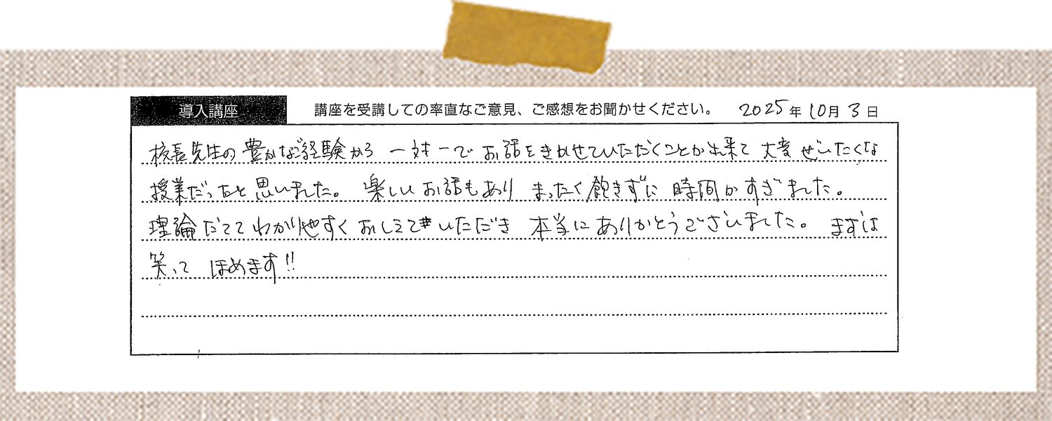 校長先生の豊かなご経験から一対一でお話をきかせていただくことが出来て大変ぜいたくな授業だったと思いました。楽しいお話もありまったく飽きずに時間がすぎました。理論だててわかりやすくおしえていただき本当にありがとうございました。まずは笑ってほめます!!