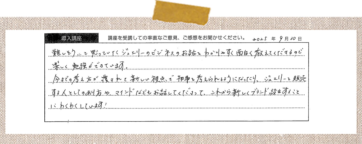 難しそう…と思っていたジュエリーのビジネスのお話をわかりやすく面白く教えてくださるので楽しく勉強ができています。今までの考え方が覆されて新しい視点で物事を考えられるようになったり、ジュエリーを販売する人としてのあり方やマインドなどもお話してくださって、これから新しくブランド設立することにわくわくしています!