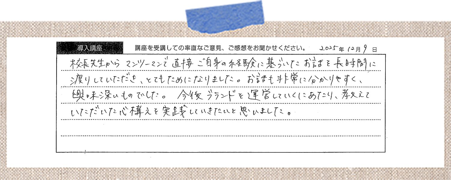 校長先生からマンツーマンで直接ご自身の経験に基づいたお話を長時間に渡りしていただき、とてもためになりました。お話も非常に分かりやすく、興味深いものでした。今後ブランドを運営していくにあたり、教えていただいた心構えを実践していきたいと思いました。