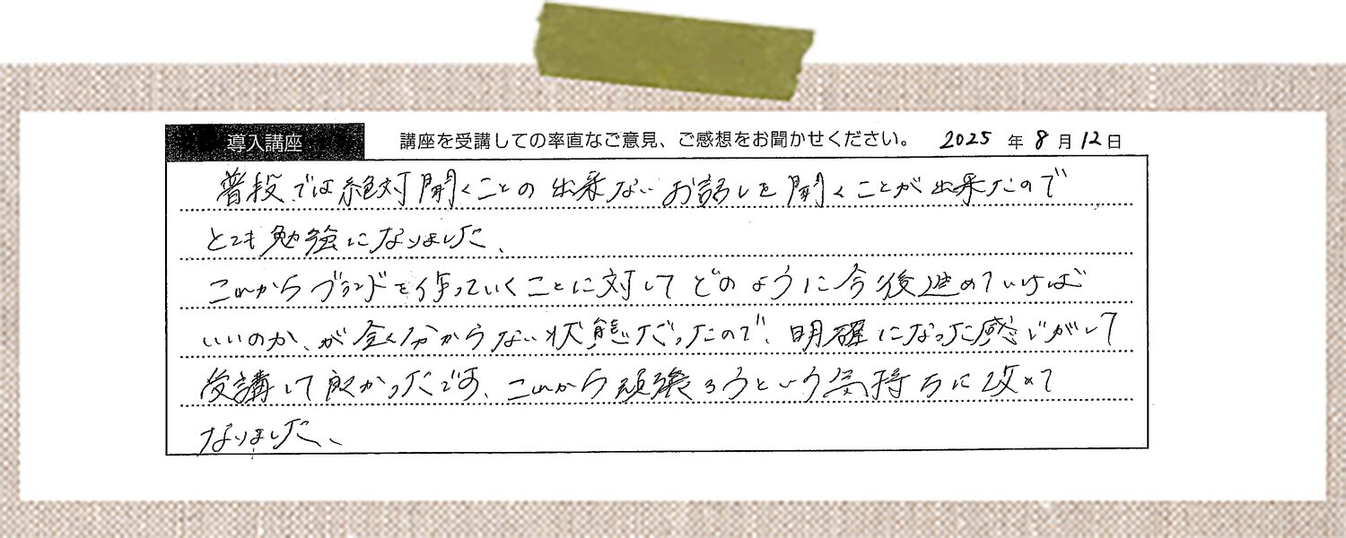 普段では絶対聞くことの出来ないお話しを聞くことが出来たのでとても勉強になりました。これからブランドを作っていくことに対してどのように今後進めていけばいいのか、が全く分からない状態だったので、明確になった感じがして受講して良かったです。これから頑張ろうという気持ちに改めてなりました。