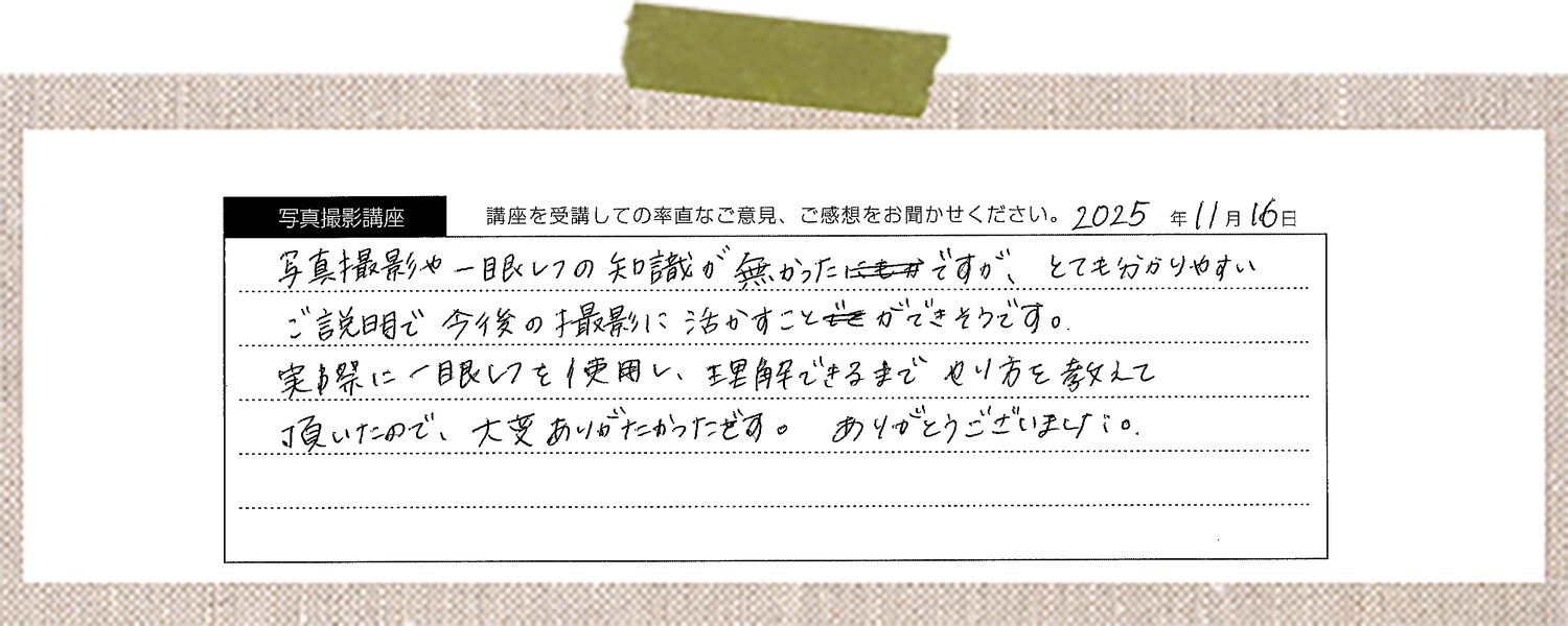 写真撮影や一眼レフの知識が無かったのですが、とても分かりやすいご説明で今後の撮影に活かすことができそうです。実際に一眼レフを使用し、理解できるまでやり方を教えて頂いたので、大変ありがたかったです。ありがとうございました。