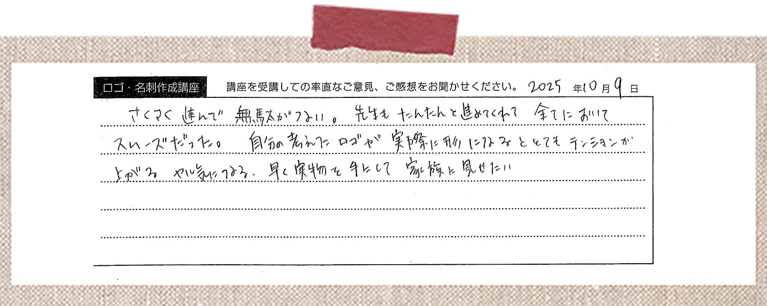 さくさく進んで無駄がない。先生もたんたんと進めてくれて全てにおいてスムーズだった。自分の考えたロゴが実際に形になるととてもテンションが上がる、やる気につながる。早く実物を手にして家族に見せたい
