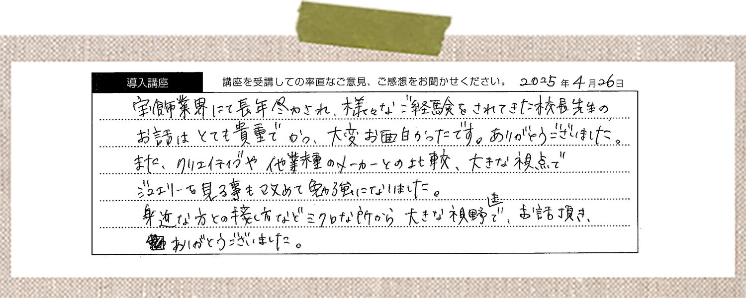 宝飾業界にて長年尽力され、様々なご経験をされてきた校長先生のお話はとても貴重でかつ、大変お面白かったです。ありがとうございました。また、クリエイティブや他業種のメーカーとの比較、大きな視点でジュエリーを見る事も改めて勉強になりました。身近な方との接し方などミクロな所から大きな視野で、お話頂きありがとうございました。
