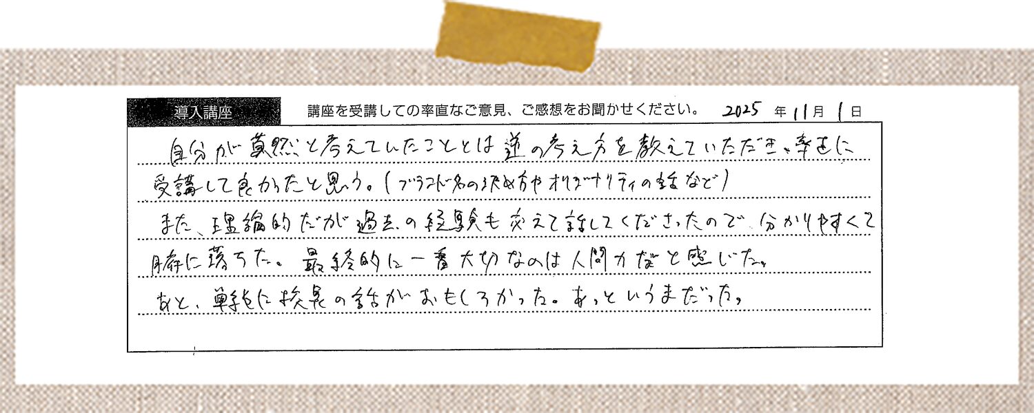 自分が漠然と考えていたこととは逆の考え方を教えていただき、率直に受講して良かったと思う。(ブランド名の決め方やオリジナリティの幅など)また、理論的だが過去の経験も交えて話してくださったので分かりやすくて腑に落ちた。最終的に一番大切なのは人間力だなと感じた。あと、単純に校長の話がおもしろかった。あっというまだった。