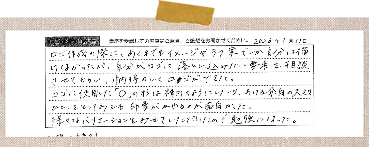 ロゴ作成の際に、あくまでもイメージやラフ案でしか自分は描けなかったが、自分がロゴに落とし込みたい要素を相談させてもらい、納得のいくロゴができた。ロゴに使用した「〇」の形は楕円のようにしたり、あける分白の入り方ひとつをとってみても印象がかわるのが面白かった。様々なバリエーションを見せていっただいたので勉強になった。(感想の続き)名刺やブランドカード等の作成においても、レイアウトのバリエーションを沢山見せていただいたので、自分の好みのデザインをみつけることができた。