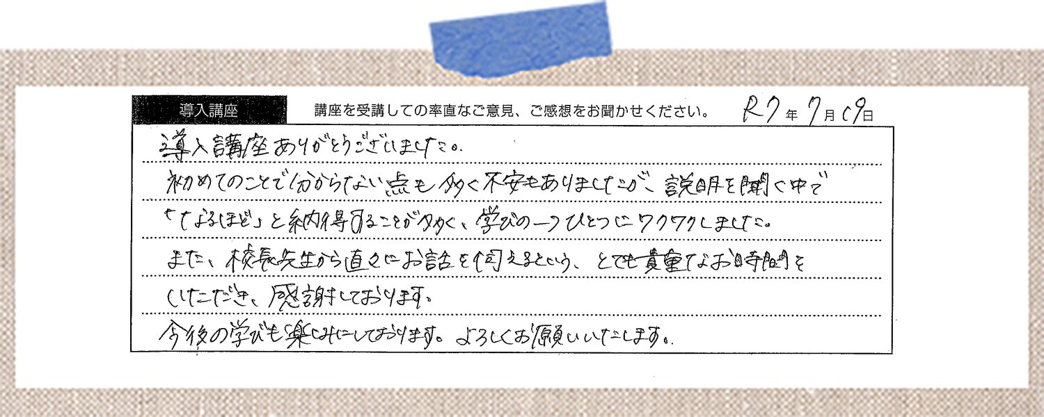 導入講座ありがとうございました。初めてのことで分からない点も多く不安もありましたが、説明を聞く中で「なるほど」と納得することが多く、学びの一つひとつにワクワクしました。また、校長先生から直々にお話を伺えるという、とても貴重なお時間をいただき、感謝しております。今後の学びも楽しみにしております。よろしくお願いいたします。