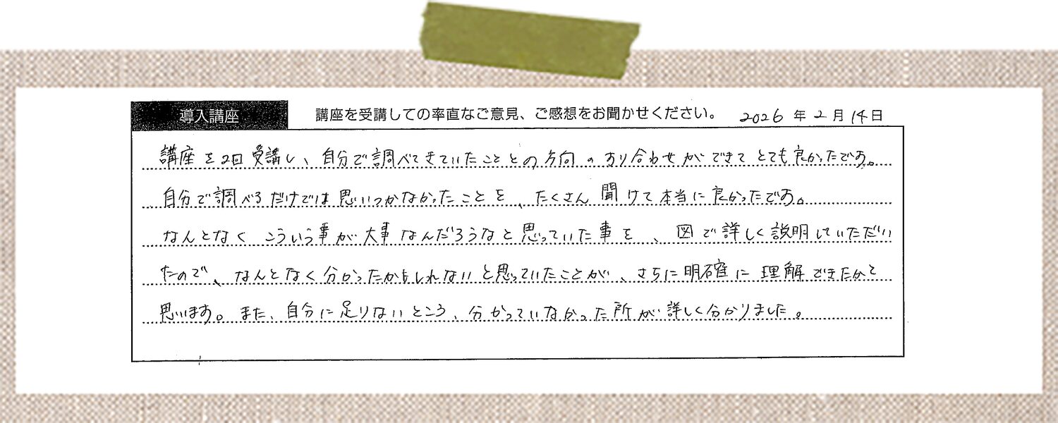 講座を2回受講し、自分で調べてきていたこととの方向のすり合わせができてとても良かったです。自分で調べるだけでは思いつかなかったことをたくさん聞けて本当に良かったです。なんとなくこういう事が大事なんだろうなと思っていた事を、図で詳しく説明していただいたので、なんとなく分かったかもしれないと思っていたことが、さらに明確に理解できたかと思います。また、自分に足りないところ、分かっていなかった所が詳しく分かりました。