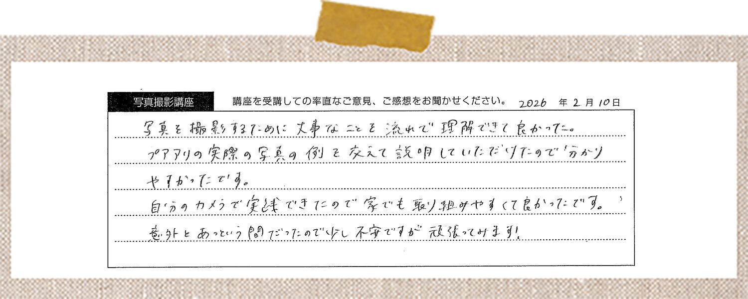 写真を撮影するために大事なことを流れで理解できて良かった。プアアリの実際の写真の例を交えて説明していただけたので分かりやすかったです。自分のカメラで実践できたので家でも取り組みやすくて良かったです。意外とあっという間だったので少し不安ですが頑張ってみます!