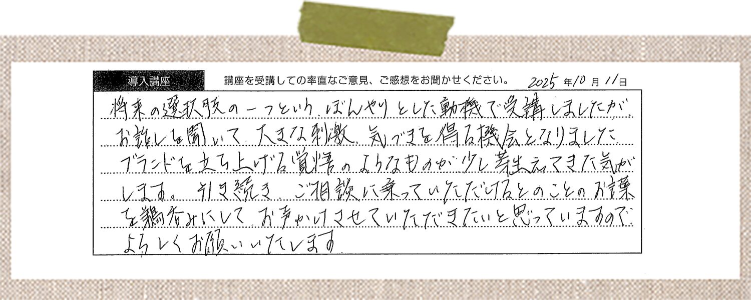 将来の選択肢の一つというぼんやりとした動機で受講しましたが、お話しを聞いて大きな刺激、気づきを得る機会となりました。ブランドを立ち上げる覚悟のようなものが少し芽生えてきた気がします。引き続きご相談に乗っていただけるとのことのお言葉を鵜呑みにしてお声かけさせていただきたいと思っていますのでよろしくお願いいたします