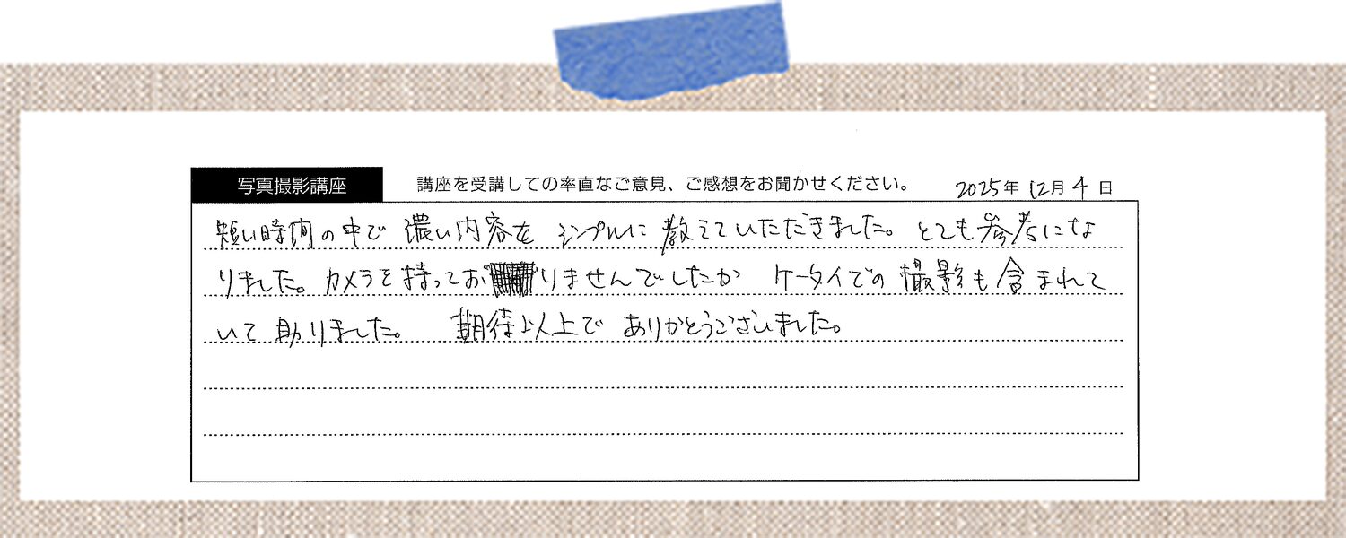 短い時間の中で濃い内容をシンプルに教えていただきました。とても参考になりました。カメラを持っておりませんでしたが、ケータイでの撮影も含まれていて助かりました。期待以上でありがとうございました。