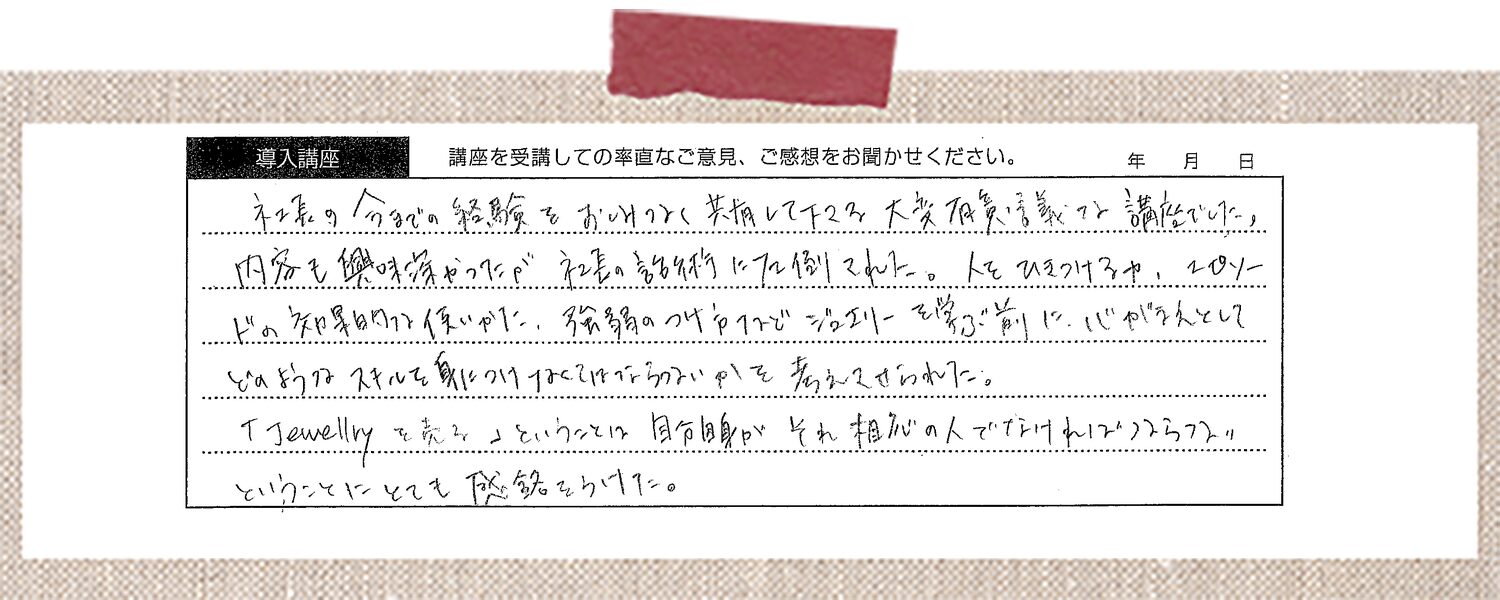社長の今までの経験をおしげなく共有して下さる大変有意義な講座でした。内容も興味深かったが、社長の話術に圧倒された。人をひきつける力、エピソードの知財的な使い方、緩急のつけ方など、ジュエリーを学ぶ前に、人としてどのようなスキルを身につけなくてはならないかを考えさせられた。「Jewellryを売る」ということは自分自身がそれ相応の人でなければならないということにとても感銘をうけた。