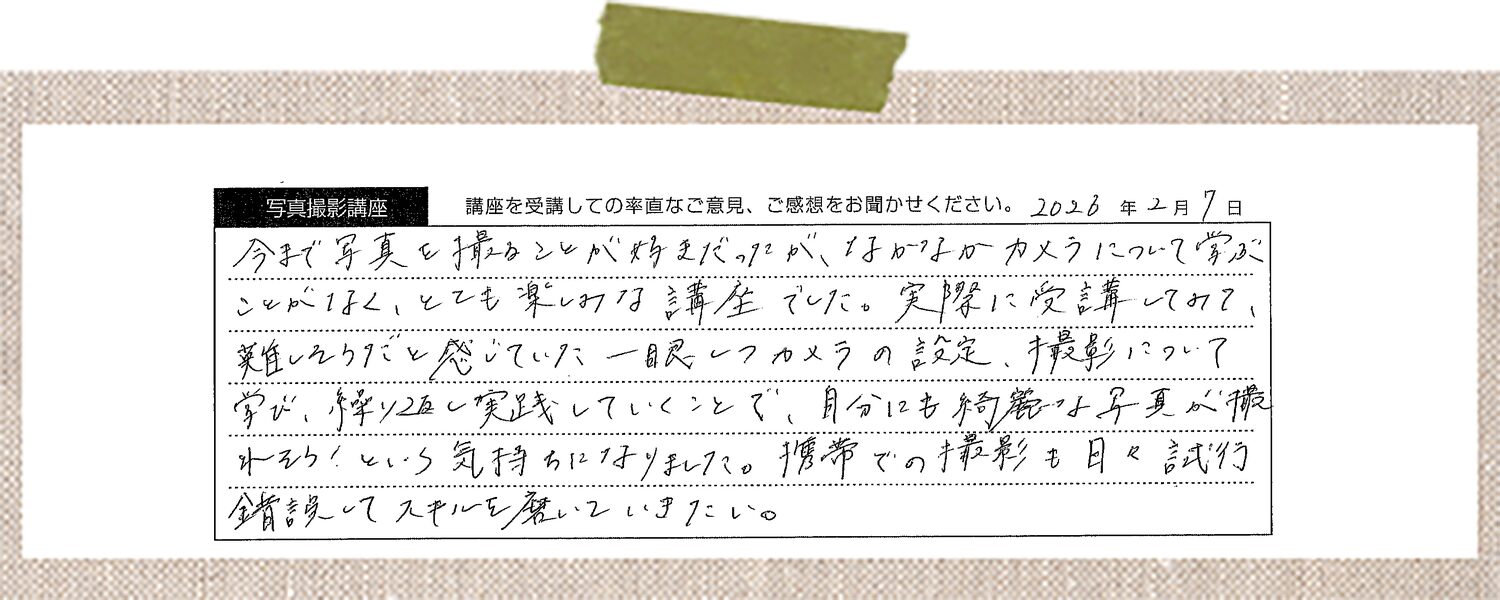 今まで写真を撮ることが好きだったが、なかなかカメラについて学ぶことがなく、とても楽しみな講座でした。実際に受講してみて、難しそうだと感じていた一眼レフカメラの設定、撮影について学び、繰り返し実践していくことで、自分にも綺麗な写真が撮れる!という気持ちになりました。携帯での撮影も日々試行錯誤してスキルを磨いていきたい。