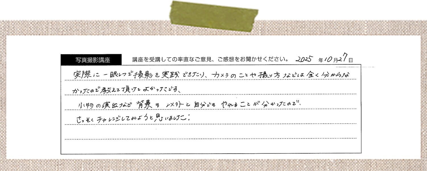 実際に一眼レフで撮影を実践できたり、カメラのことや撮り方などは全く分からなかったので教えて頂けてよかったです、小物の演出など背景も意外と自分でもやれることが分かったので、さっそくチャレンジしてみようと思いました。