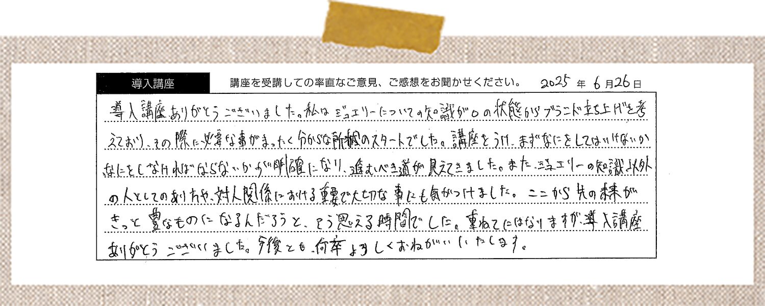 導入講座ありがとうございました。私はジュエリーについての知識が0の状態からブランド立ち上げを考えており、その際に必要な事がまったく分からない所からのスタートでした。講座を受け、まずなにをしてはいけないか、なにをしなければならないかが明確になり、進むべき道が見えてきました。また、ジュエリーの知識以外の人としてのあり方や、対人関係における重要で大切な事にも気がつけました。ここから先の未来がきっと豊なものになるんだろうと、そう思える時間でした。重ねてにはなりますが、導入講座ありがとうございました。今後とも、何卒よろしくおねがいいたします。