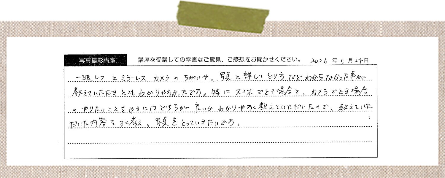 一眼レフとミラーレスカメラのちがいや、写真の詳しいとり方などわからなかった事が教えていただきとてもわかりやすかったです。特にスマホでとる場合と、カメラでとる場合のやりたいことをやるにはどちらが良いかわかりやすく教えていただいたので、教えていただいた内容をよく考え、写真をとっていきたいです。