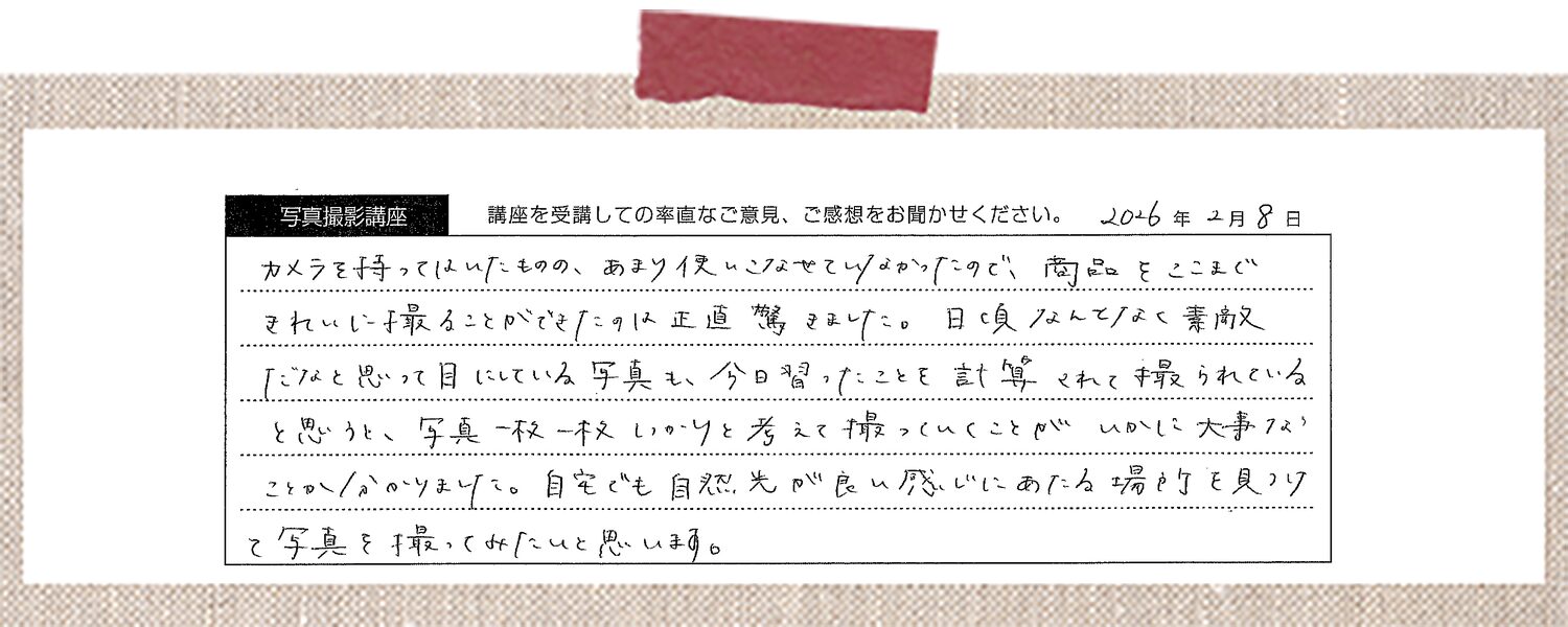 カメラを持ってはいたものの、あまり使いこなせていなかったので、商品をここまできれいに撮ることができたのは正直驚きました。日頃なんとなく素敵だなと思って目にしている写真も、今日習ったことを計算されて撮られていると思うと、写真一枚一枚しっかりと考えて撮っていくことがいかに大事なことかわかりました。自宅でも自然光が良い感じにあたる場所を見つけて写真を撮ってみたいと思います。