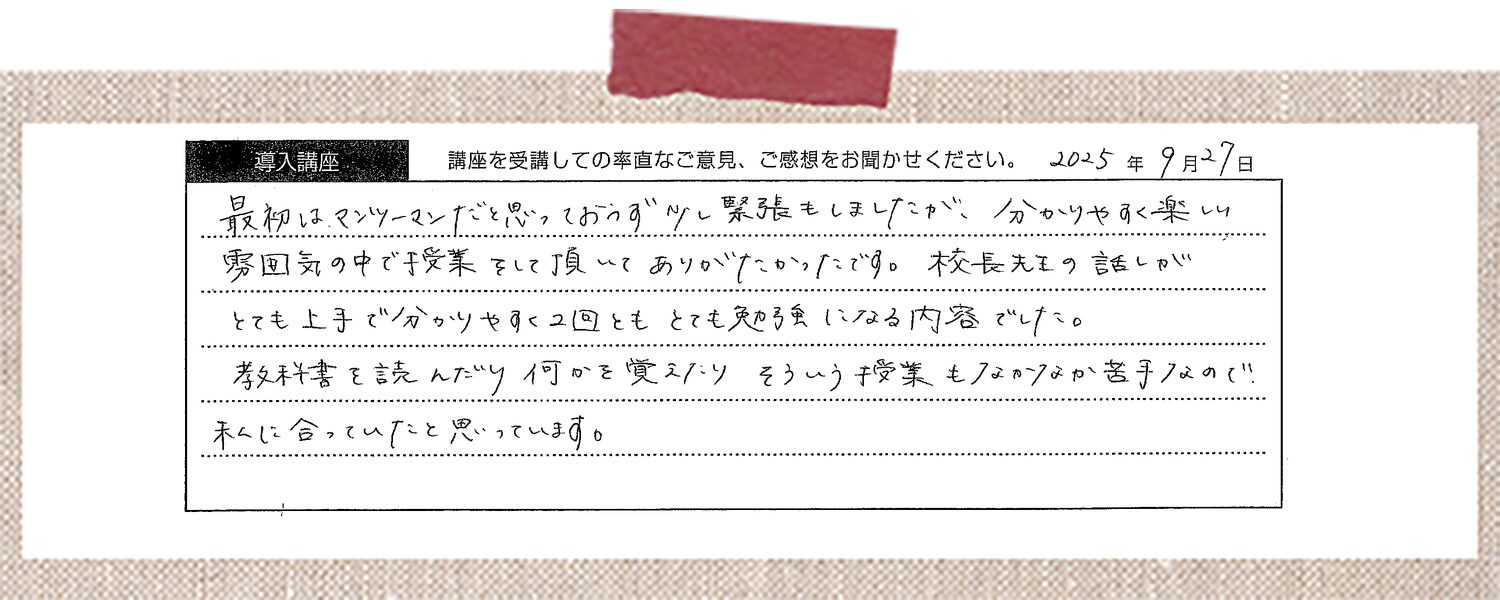 最初はマンツーマンだと思っており少し緊張もしましたが、分かりやすく楽しい雰囲気の中で授業をして頂いてありがたかったです。校長先生の話しがとても上手で分かりやすく2回ともとても勉強になる内容でした。教科書を読んだり何かを覚えたりそういう授業もなかなか苦手なので私に合っていたと思っています。