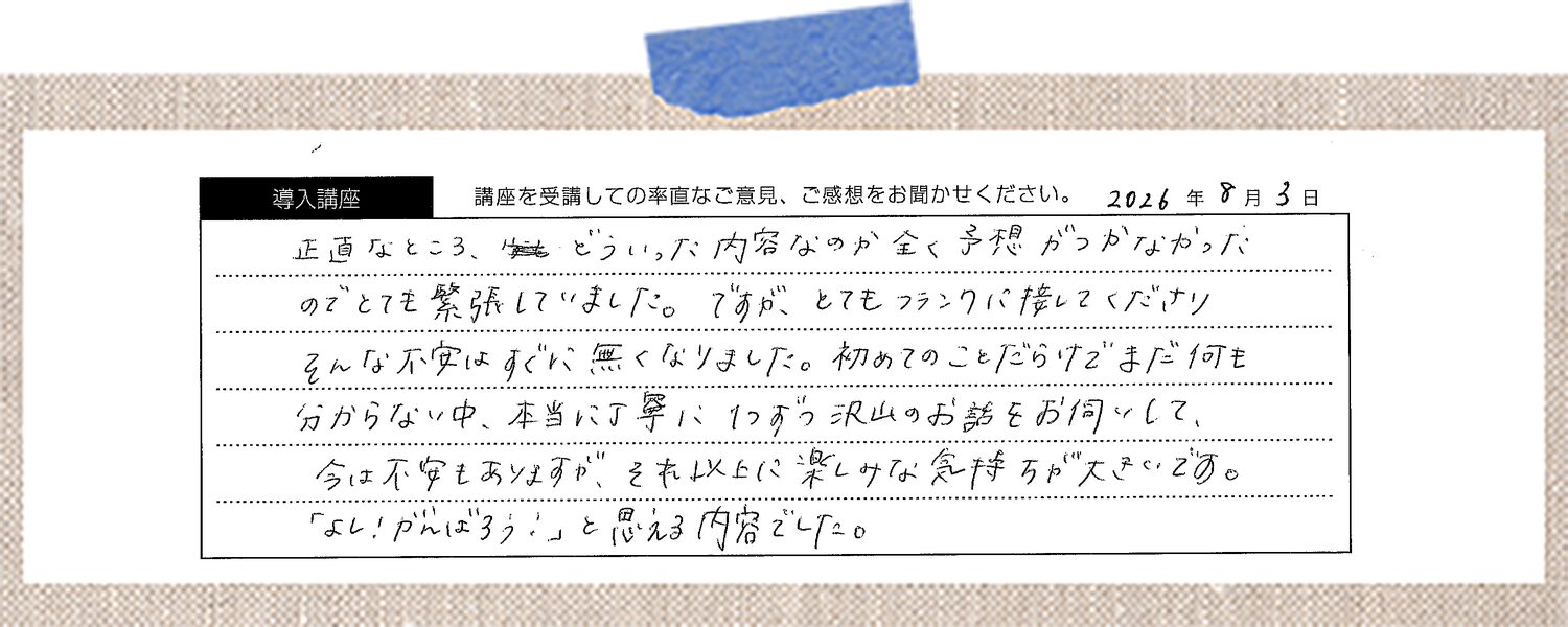 正直なところ、どういった内容なのか全く予想がつかなかったのでとても緊張していました。ですが、とてもフランクに接してくださりそんな不安はすぐに無くなりました。初めてのことだらけでまだ何も分からない中、本当に丁寧に1つずつ沢山のお話をお伺いして、今は不安もありますが、それ以上に楽しみな気持ちが大きいです。「よし！がんばろう！」と思える内容でした。