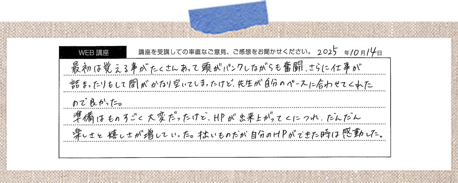 最初は覚える事がたくさんあって頭がパンクしながらも奮闘、さらに仕事が詰まったりもして間がかなり空いてしまったけど、先生が自分のペースに合わせてくれたので良かった。 準備はものすごく大変だったけど、HPが出来上がってくにつれ、だんだん楽しさと嬉しさが増していった。拙いものだが自分のHPができた時は感動した。