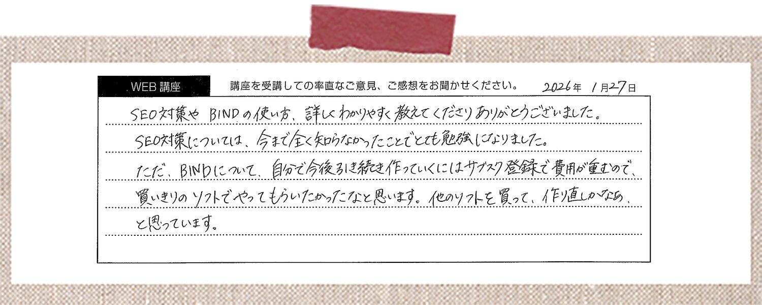 SEO対策やBINDの使い方、詳しくわかりやすく教えてくださりありがとうございました。SEO対策については、今まで全く知らなかったことでとても勉強になりました。 ただ、BINDについて、自分で今後ひき続き作っていくにはサブスク登録で費用が重むので、買いきりのソフトでやってもらいたかったなと思います。他のソフトを買って、作り直しかなあと思っています。