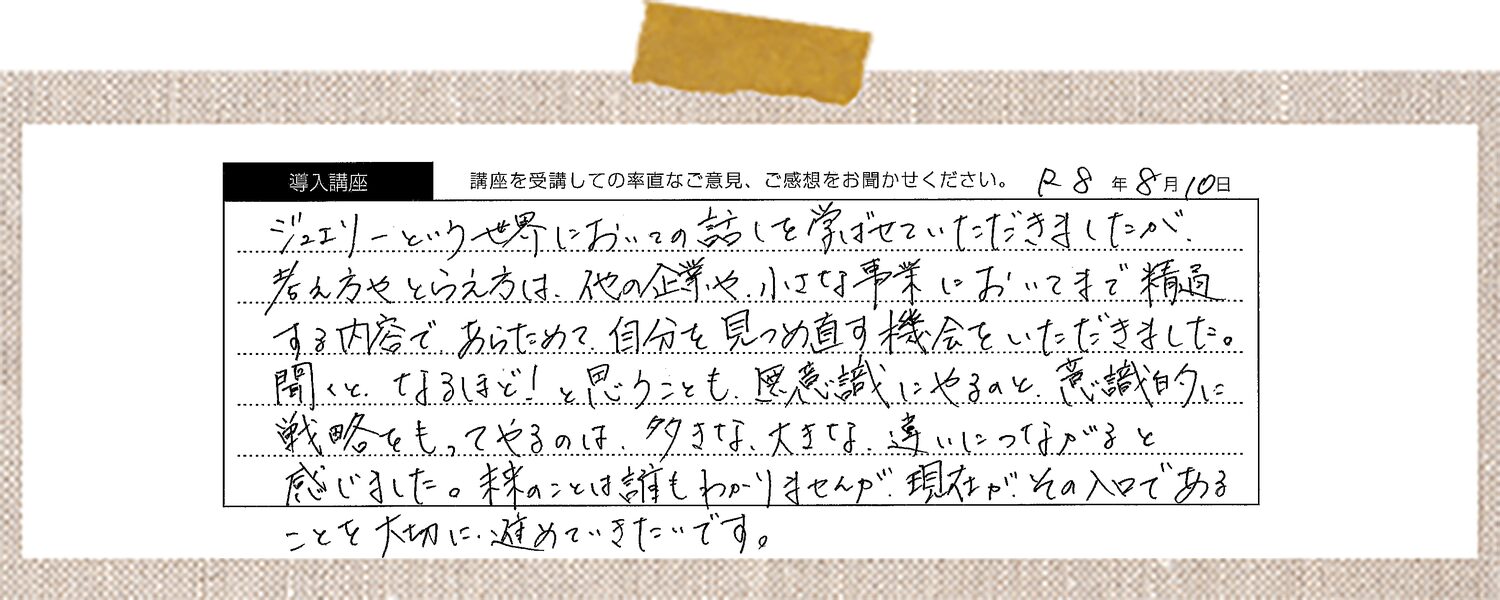 ジュエリーという世界においての話しを学ばせていただきましたが、考え方やとらえ方は、他の企業や小さな事業においてまで精通する内容で、あらためて自分を見つめ直す機会をいただきました。聞くと、なるほど！と思うことも、無意識にやるのと、意識的に戦略をもってやるのは、大きな、大きな、違いにつながると感じました。米のことは誰もわかりませんが、現在が、その入口であることを大切に、進めていきたいです。