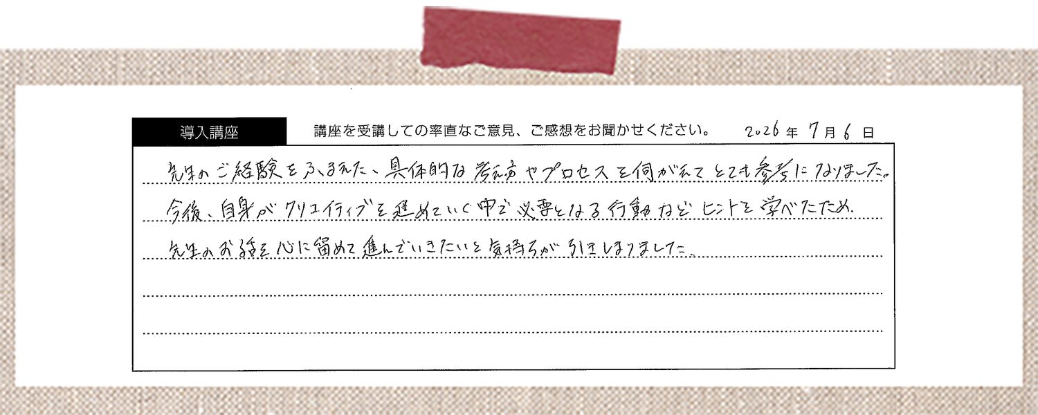 先生のご経験をふまえた、具体的な考え方やプロセスを伺えてとても参考になりました。今後、自身がクリエイティブを進めていく中で必要となる行動などヒントを学べたため、先生のお話を心に留めて進んでいきたいと気持ちが引きしまりました。