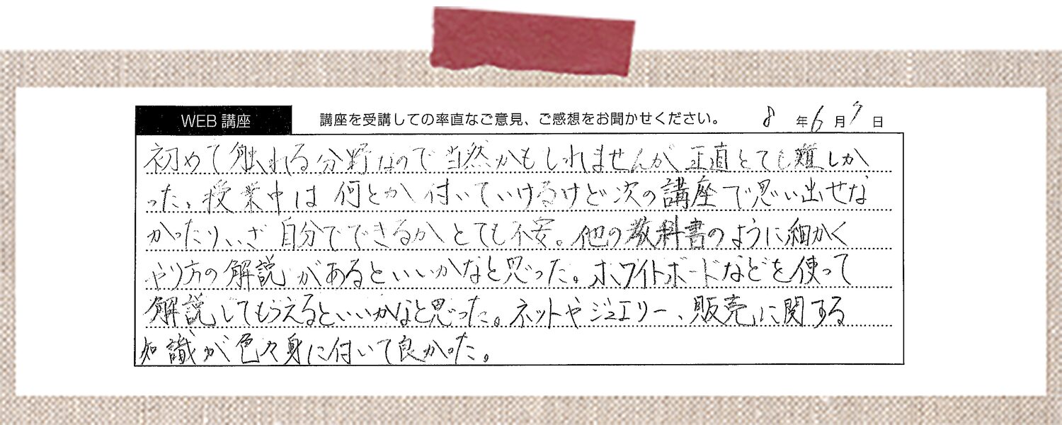 初めて触れる分野なので当然かもしれませんが、正直とても難しかった。授業中は何とか付いていけるけど次の講座で思い出せなかったり、いざ自分でできるかとても不安。他の教科書のように細かくやり方の解説があるといいかなと思った。ホワイトボードなどを使って解説してもらえるといいかなと思った。ネットやジュエリー、販売に関する知識が色々身に付いて良かった。