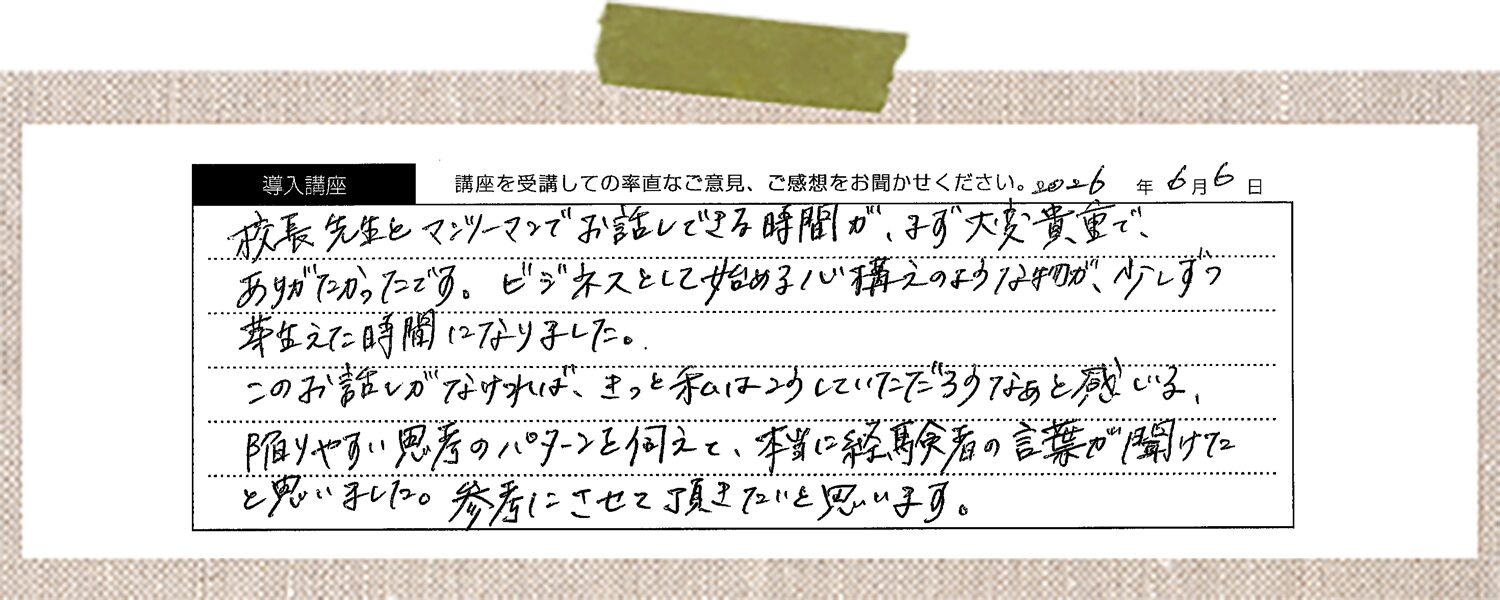 校長先生とマンツーマンでお話しできる時間が、まず大変貴重で、ありがたかったです。ビジネスとして始める心構えのようなものが、少しずつ芽生えた時間になりました。 このお話しがなければ、きっと私はこうしていただろうなあと感じる、陥りやすい思考のパターンを伺えて、本当に経験者の言葉が聞けた と思いました。参考にさせて頂きたいと思います。