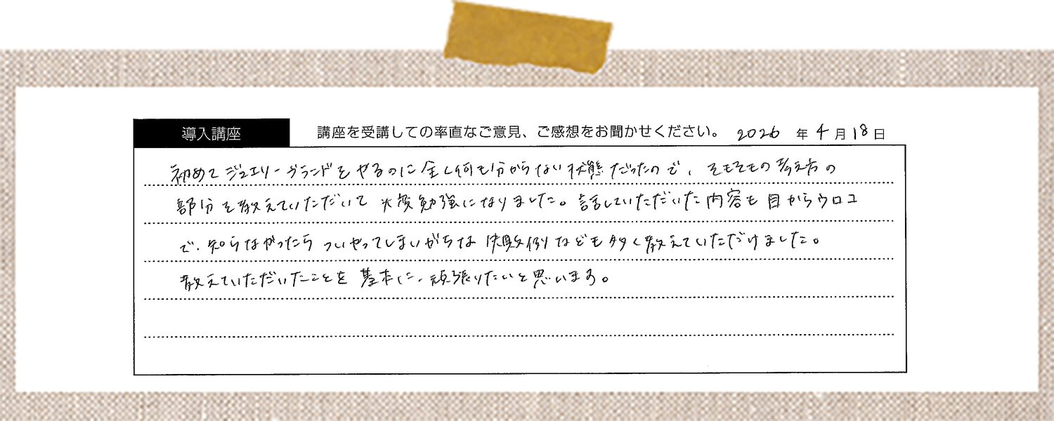 初めてジュエリーブランドをやるのに全く何も分からない状態だったので、そもそもの考え方の部分を教えていただいて大変勉強になりました。話していただいた内容も目からウロコで、知らなかったらついやってしまいがちな失敗例なども多く教えていただけました。教えていただいたことを基本に、頑張りたいと思います。
