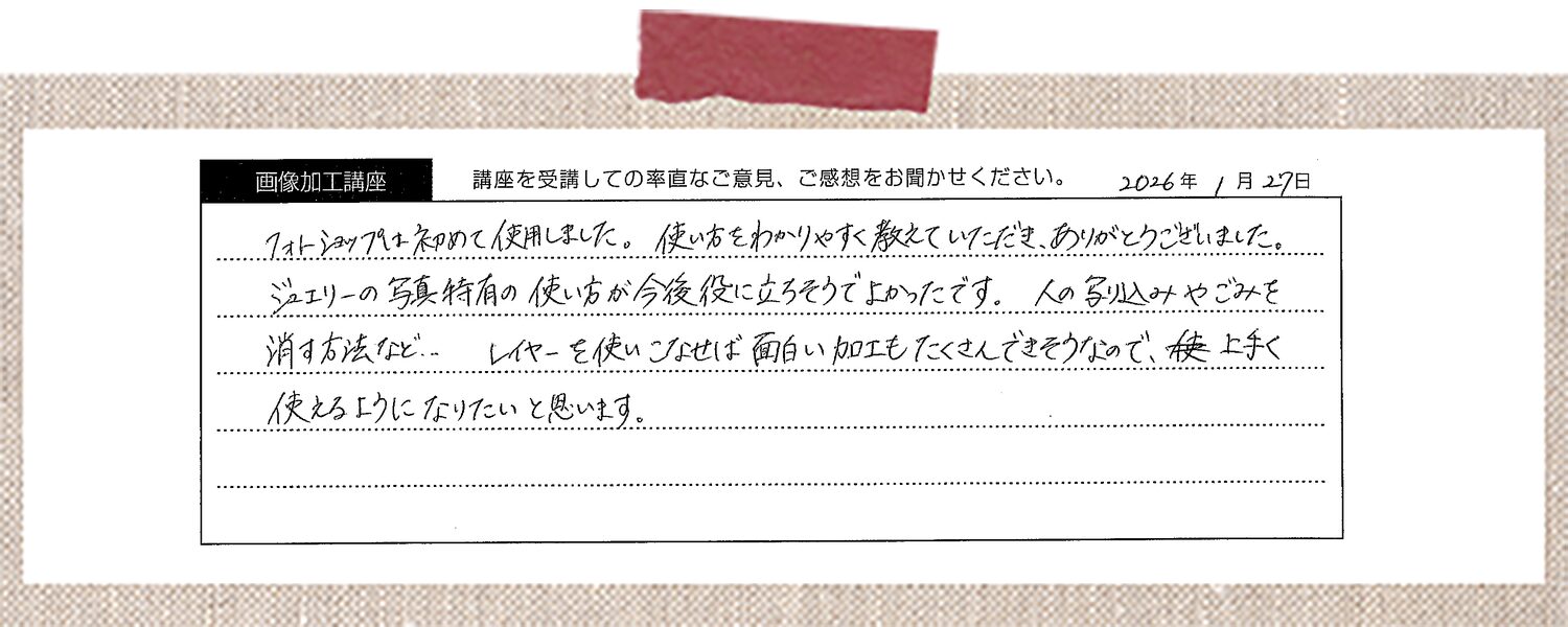 フォトショップは初めて使用しました。使い方をわかりやすく教えていただき、ありがとうございました。ジュエリーの写真特有の使い方が今後役に立ちそうでよかったです。人の写り込みやごみを消す方法など… レイヤーを使いこなせば面白い加工もたくさんできそうなので、上手く使えるようになりたいと思います。