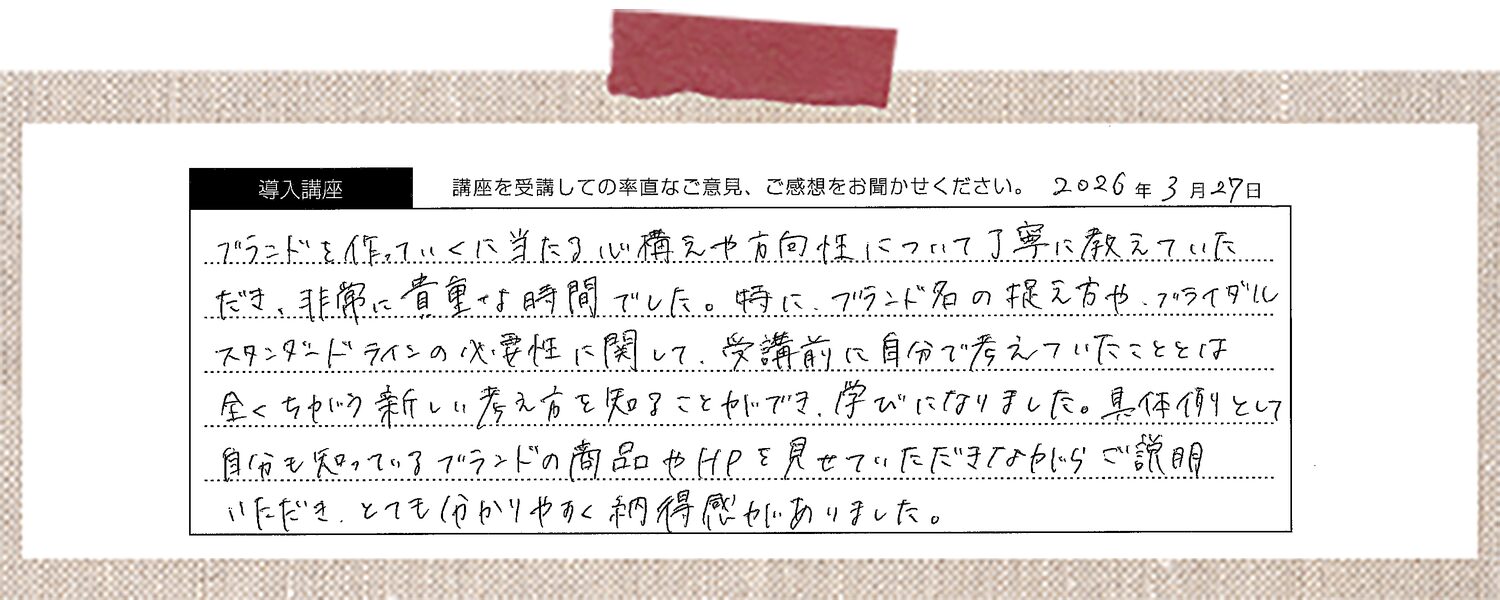 ブランドを作っていくに当たり心構えや方向性について丁寧に教えていただき、非常に貴重な時間でした。特に、ブランド名の捉え方や、ブライダルスタンダードラインの必要性に関して、受講前に自分で考えていたこととは全く違う新しい考え方を知ることができ、学びになりました。具体例として自分も知っているブランドの商品やHPを見せていただきながらご説明いただき、とても分かりやすく納得感がありました。