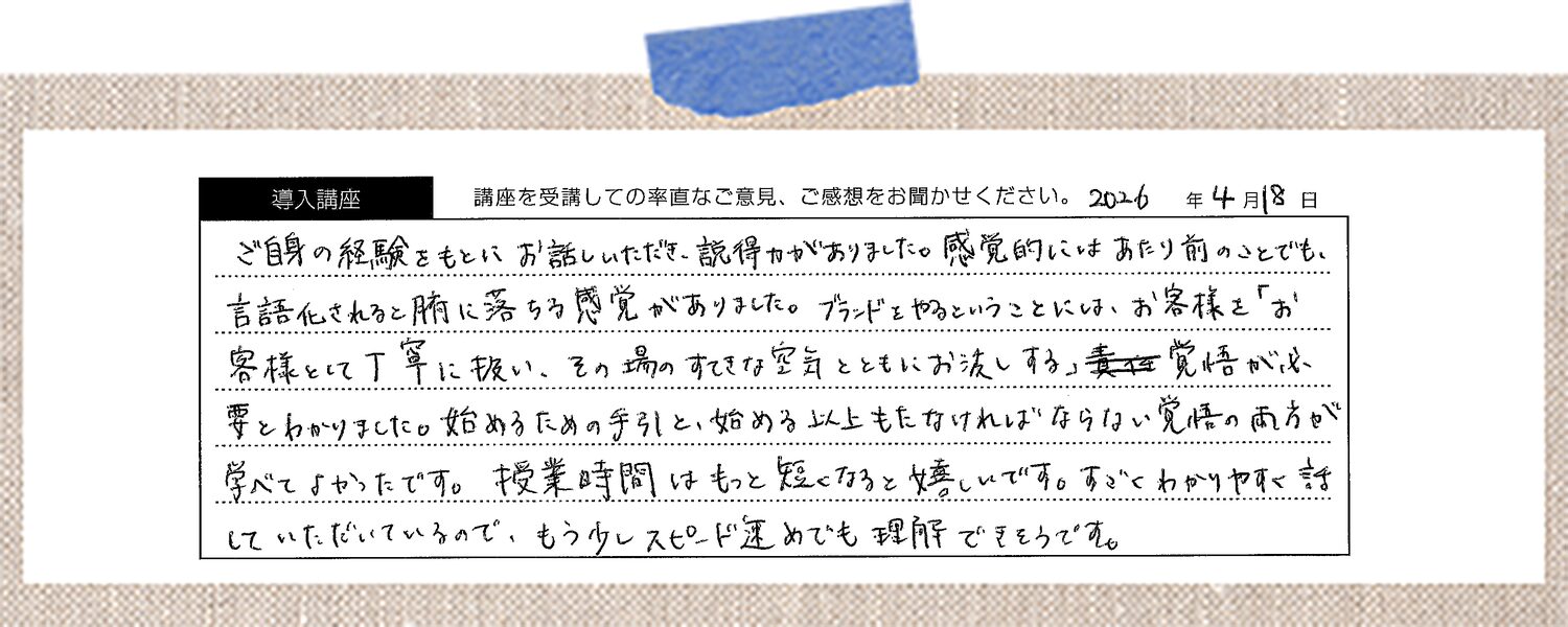 ご自身の経験をもとにお話しいただき、説得力がありました。感覚的にはあたり前のことでも、言語化されると腑に落ちる感覚がありました。ブランドをやるということには、お客様を「お客様」として丁寧に扱い、その場のすてきな空気とともにお渡しする覚悟が必要とわかりました。始めるための手引きと、始める以上もたなければならない覚悟の両方が学べてよかったです。授業時間はもっと短くなると嬉しいです。すごくわかりやすく話していただいているので、もう少しスピード速めでも理解できそうです。