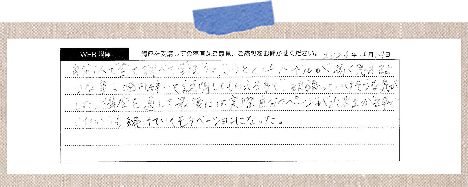 自分1人で全て調べて学ぼうと思うととてもハードルが高く思えるような事を噛み砕いて説明してもらえる事で、頑張っていけそうな気がした。講座を通して最後には実際自分のページが出来上がる事で、これからも続けていくモチベーションになった。